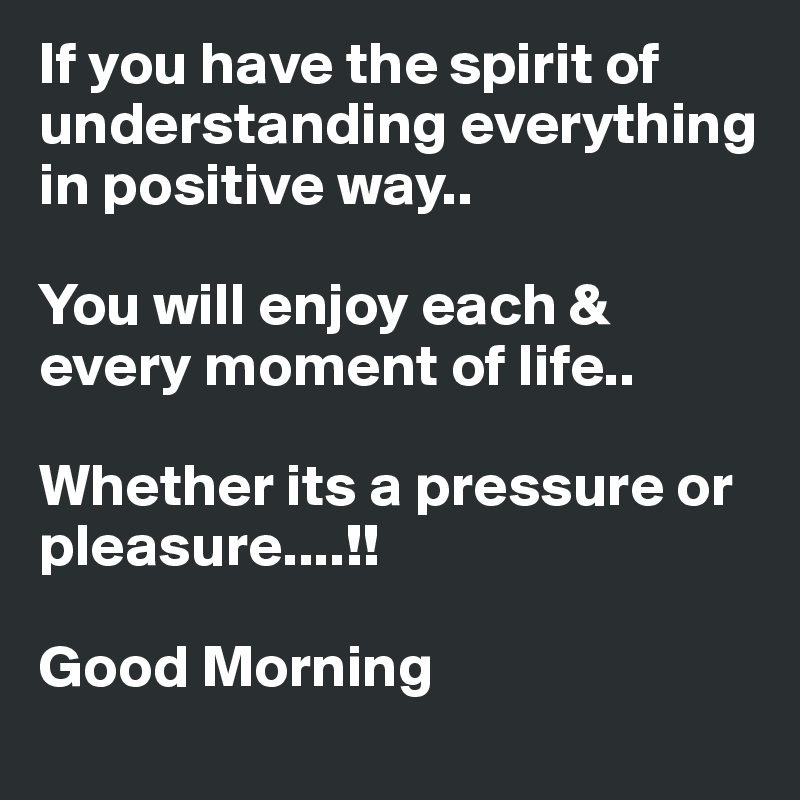 If you have the spirit of understanding everything in positive way..

You will enjoy each & every moment of life..

Whether its a pressure or pleasure....!!

Good Morning 