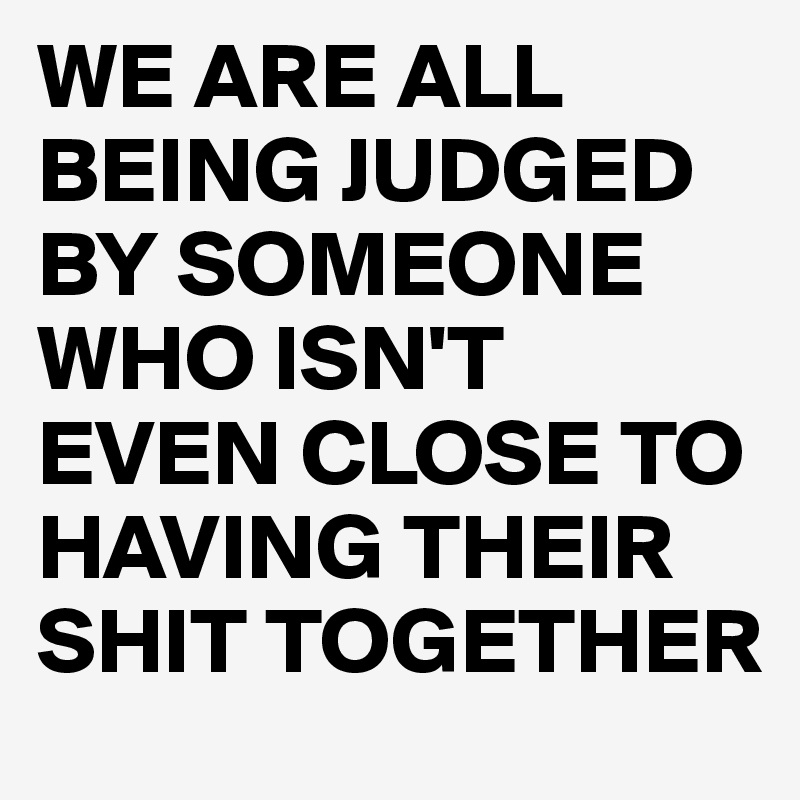 WE ARE ALL BEING JUDGED BY SOMEONE WHO ISN'T EVEN CLOSE TO HAVING THEIR SHIT TOGETHER