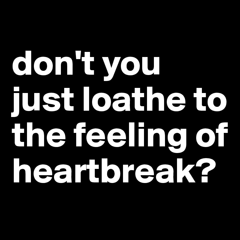 
don't you just loathe to the feeling of heartbreak?