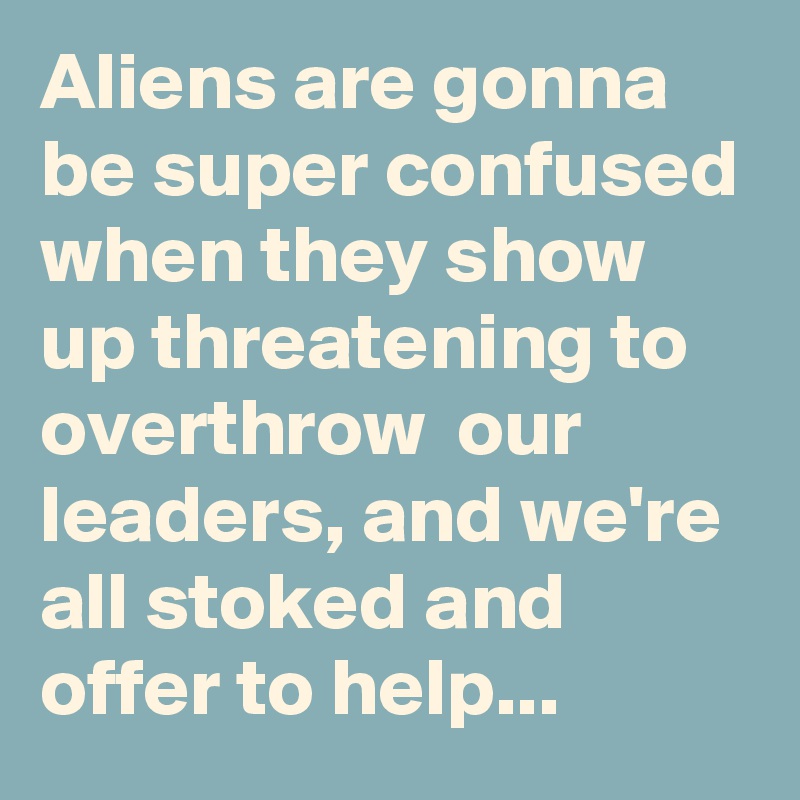 Aliens are gonna be super confused when they show up threatening to overthrow  our leaders, and we're all stoked and offer to help...
