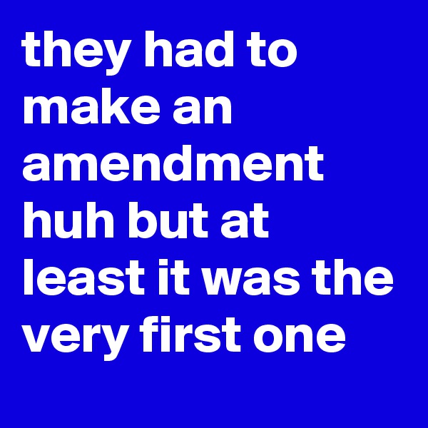 they had to make an amendment huh but at least it was the very first one