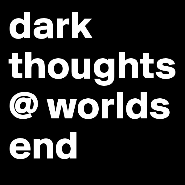 dark thoughts @ worlds
end
