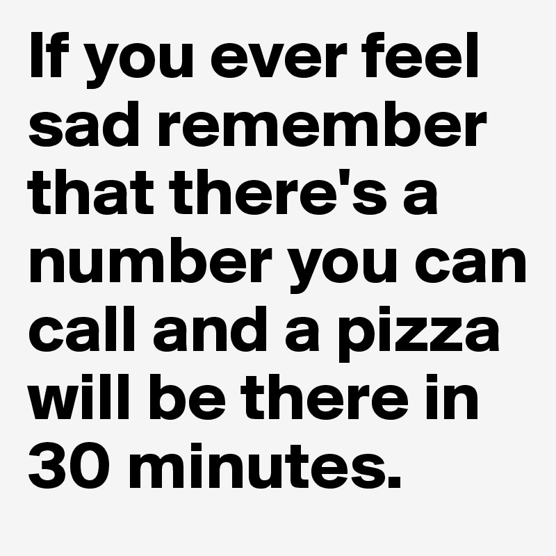 If you ever feel sad remember that there's a number you can call and a pizza will be there in 30 minutes.