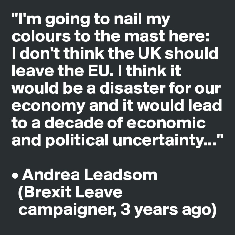 "I'm going to nail my colours to the mast here: 
I don't think the UK should leave the EU. I think it would be a disaster for our economy and it would lead to a decade of economic and political uncertainty..."
    
• Andrea Leadsom 
  (Brexit Leave    
  campaigner, 3 years ago)
