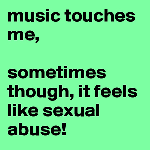 music touches me,

sometimes though, it feels like sexual abuse!
