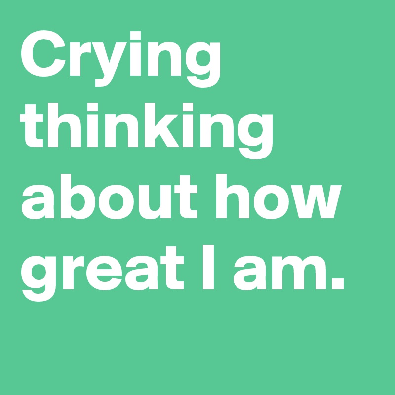Crying thinking about how great I am.