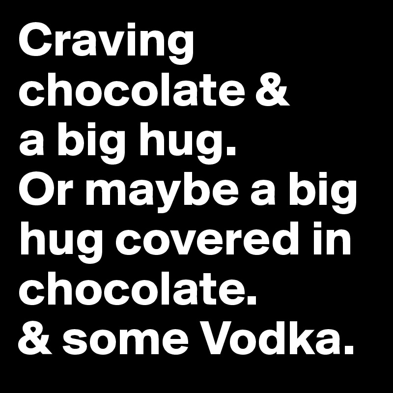 Craving chocolate & 
a big hug. 
Or maybe a big hug covered in chocolate. 
& some Vodka.