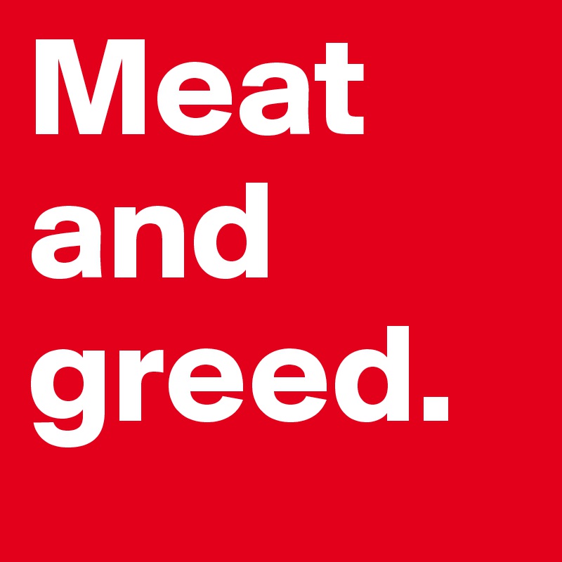 Meat and greed.