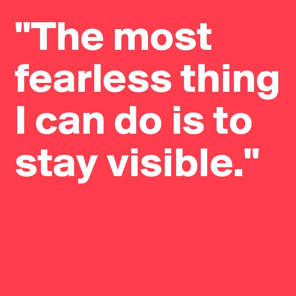 "The most fearless thing I can do is to stay visible."

