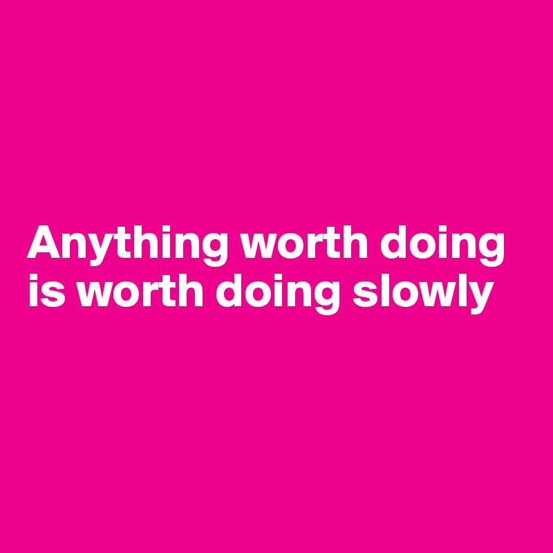 



Anything worth doing is worth doing slowly 



