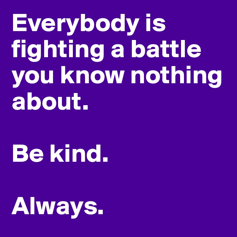 Everybody is fighting a battle you know nothing about. 

Be kind. 

Always. 