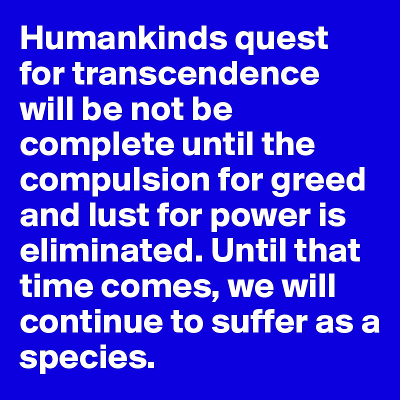 Humankinds quest for transcendence will be not be complete until the compulsion for greed and lust for power is eliminated. Until that time comes, we will continue to suffer as a species. 
