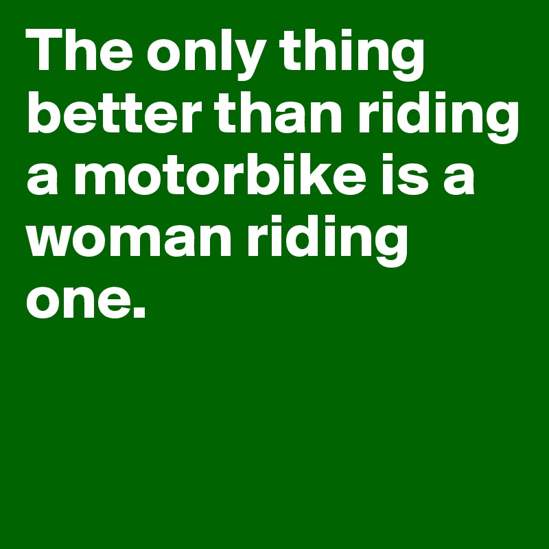 The only thing better than riding a motorbike is a woman riding one. 

