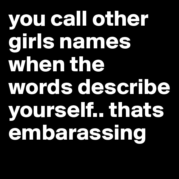 you call other girls names when the words describe yourself.. thats embarassing 