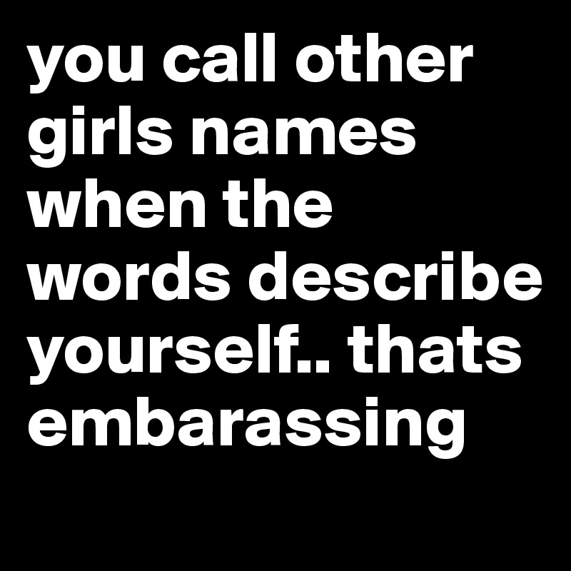 you call other girls names when the words describe yourself.. thats embarassing 