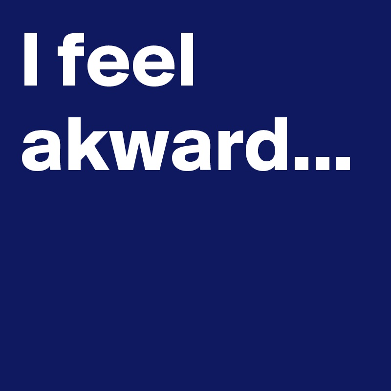 I feel akward...