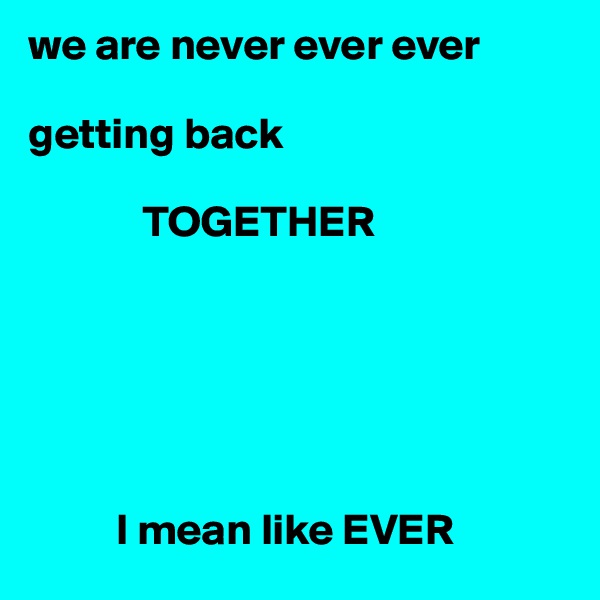 we are never ever ever 

getting back
           
             TOGETHER 






          I mean like EVER  