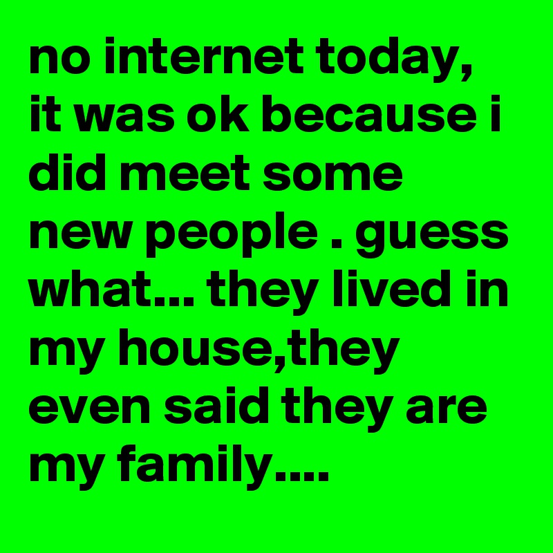 no internet today, it was ok because i did meet some new people . guess what... they lived in my house,they even said they are my family....