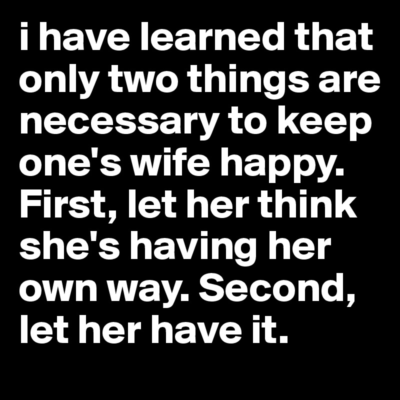i have learned that only two things are necessary to keep one's wife happy. First, let her think she's having her own way. Second, let her have it. 