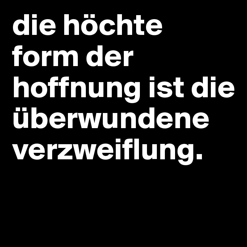 die höchte form der hoffnung ist die überwundene verzweiflung.

