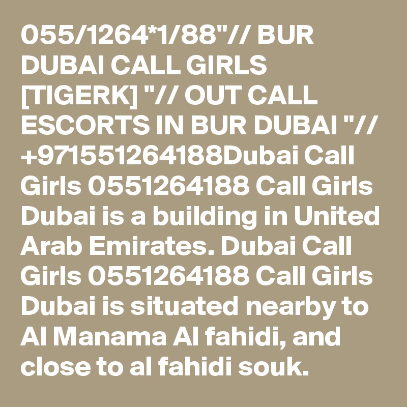 055/1264*1/88"// BUR DUBAI CALL GIRLS [TIGERK] "// OUT CALL ESCORTS IN BUR DUBAI "// +971551264188Dubai Call Girls 0551264188 Call Girls Dubai is a building in United Arab Emirates. Dubai Call Girls 0551264188 Call Girls Dubai is situated nearby to Al Manama Al fahidi, and close to al fahidi souk.