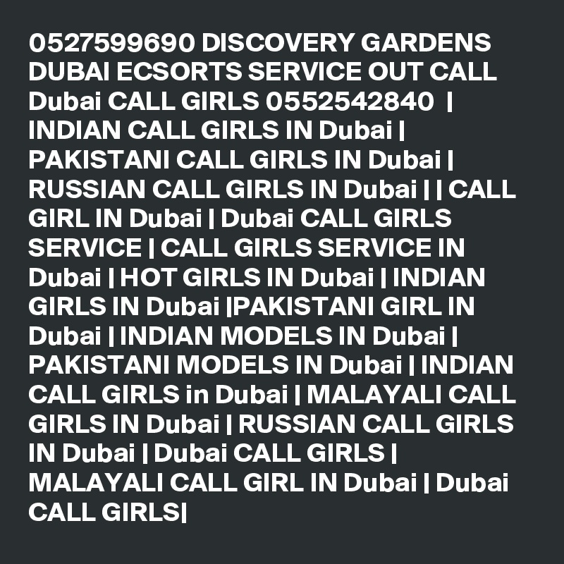 0527599690 DISCOVERY GARDENS DUBAI ECSORTS SERVICE OUT CALL Dubai CALL GIRLS 0552542840  | INDIAN CALL GIRLS IN Dubai | PAKISTANI CALL GIRLS IN Dubai | RUSSIAN CALL GIRLS IN Dubai | | CALL GIRL IN Dubai | Dubai CALL GIRLS SERVICE | CALL GIRLS SERVICE IN Dubai | HOT GIRLS IN Dubai | INDIAN GIRLS IN Dubai |PAKISTANI GIRL IN Dubai | INDIAN MODELS IN Dubai | PAKISTANI MODELS IN Dubai | INDIAN CALL GIRLS in Dubai | MALAYALI CALL GIRLS IN Dubai | RUSSIAN CALL GIRLS IN Dubai | Dubai CALL GIRLS | MALAYALI CALL GIRL IN Dubai | Dubai CALL GIRLS|