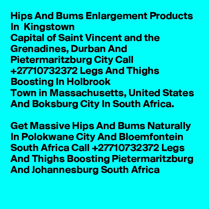 Hips And Bums Enlargement Products In  Kingstown
Capital of Saint Vincent and the Grenadines, Durban And Pietermaritzburg City Call  +27710732372 Legs And Thighs Boosting In Holbrook
Town in Massachusetts, United States And Boksburg City In South Africa.

Get Massive Hips And Bums Naturally In Polokwane City And Bloemfontein South Africa Call +27710732372 Legs And Thighs Boosting Pietermaritzburg And Johannesburg South Africa