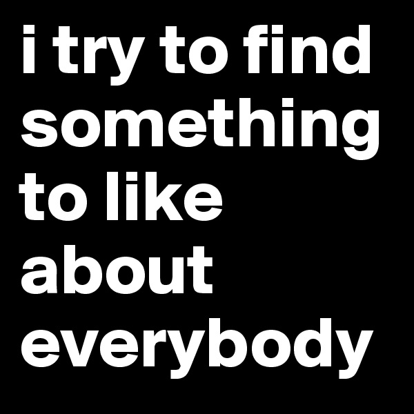 i try to find something to like about everybody