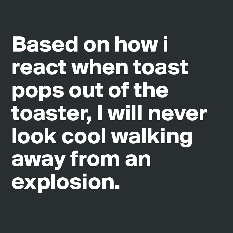 
Based on how i react when toast pops out of the toaster, I will never look cool walking away from an explosion.
