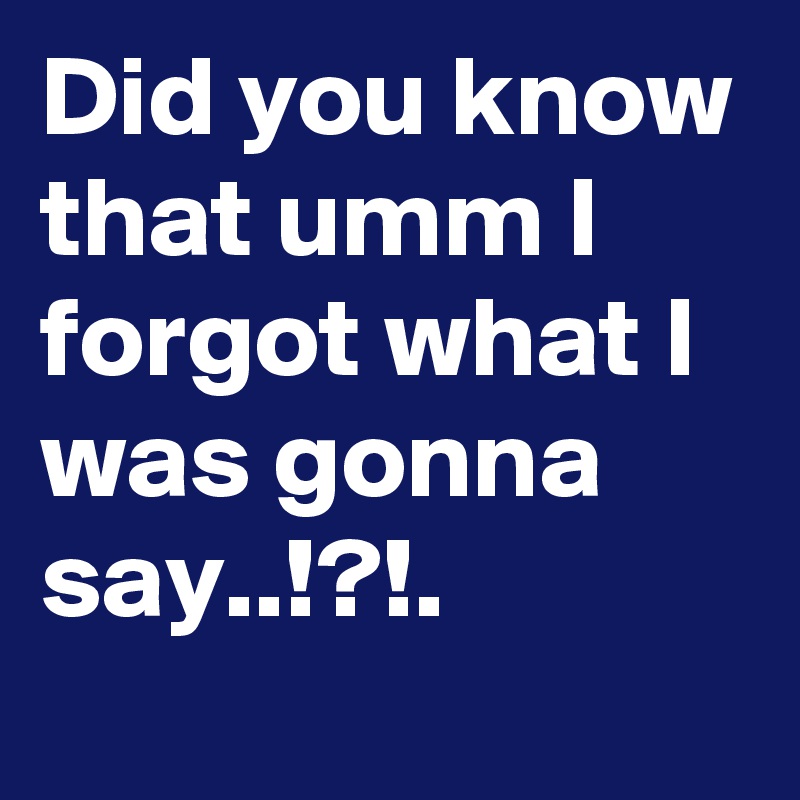 Did you know that umm I forgot what I was gonna say..!?!.