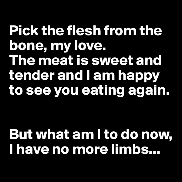 
Pick the flesh from the bone, my love. 
The meat is sweet and tender and I am happy to see you eating again.


But what am I to do now, I have no more limbs...