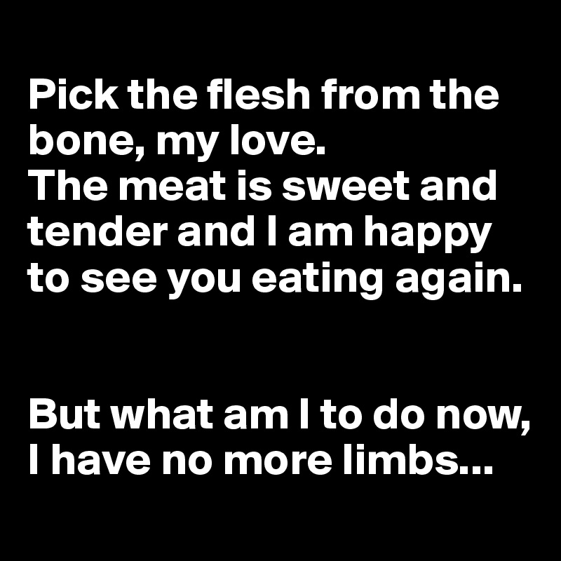 
Pick the flesh from the bone, my love. 
The meat is sweet and tender and I am happy to see you eating again.


But what am I to do now, I have no more limbs...
