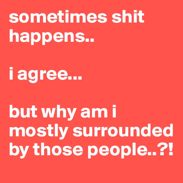 sometimes shit happens..

i agree...

but why am i mostly surrounded by those people..?!