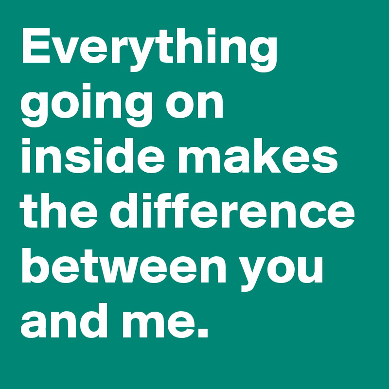 Everything going on inside makes the difference between you and me.