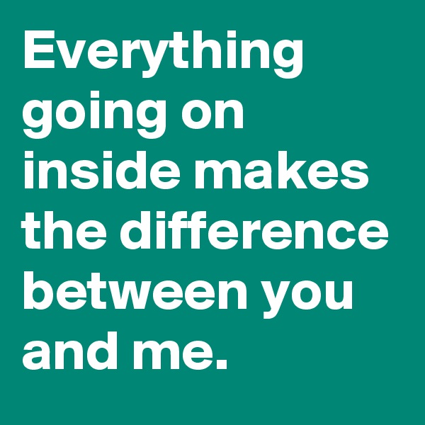 Everything going on inside makes the difference between you and me.