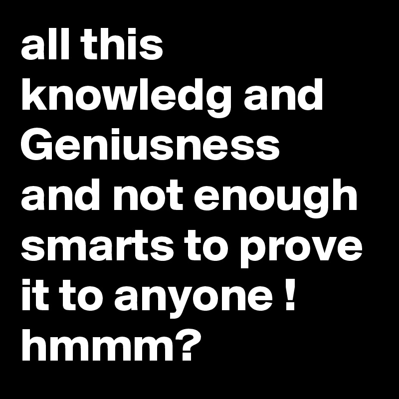 all this knowledg and Geniusness and not enough smarts to prove it to anyone !
hmmm?