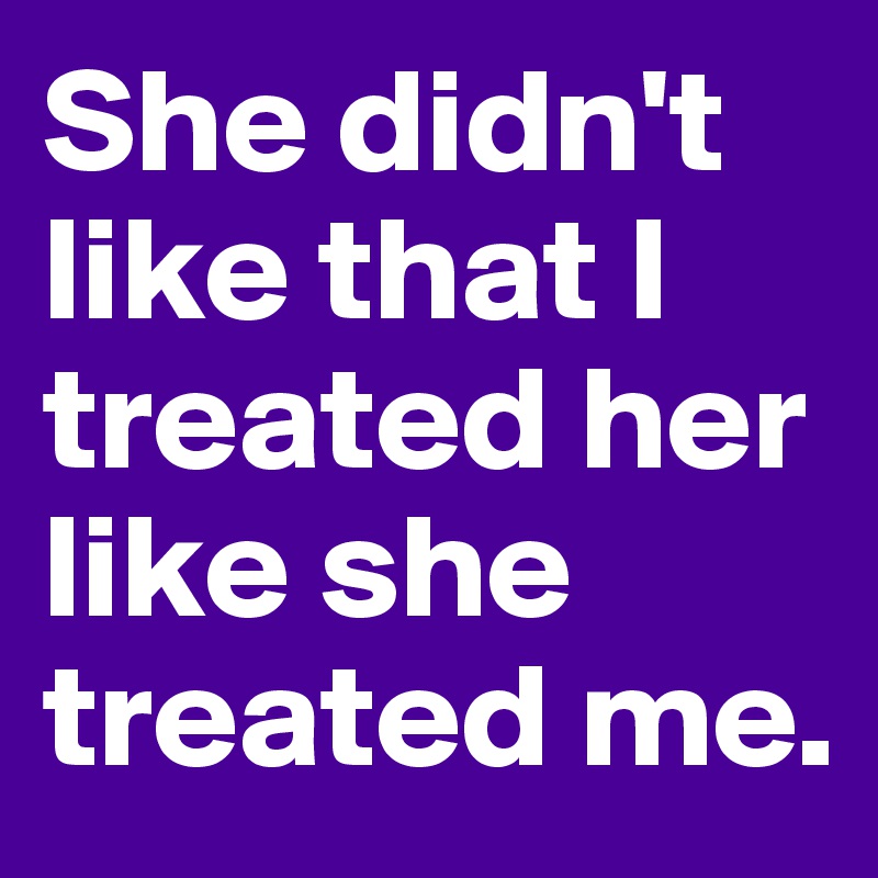 She didn't like that I treated her like she treated me. 