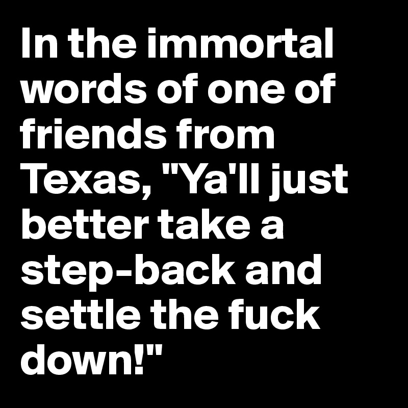 In the immortal words of one of friends from Texas, "Ya'll just better take a step-back and settle the fuck down!"