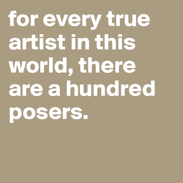for every true artist in this world, there are a hundred posers.

