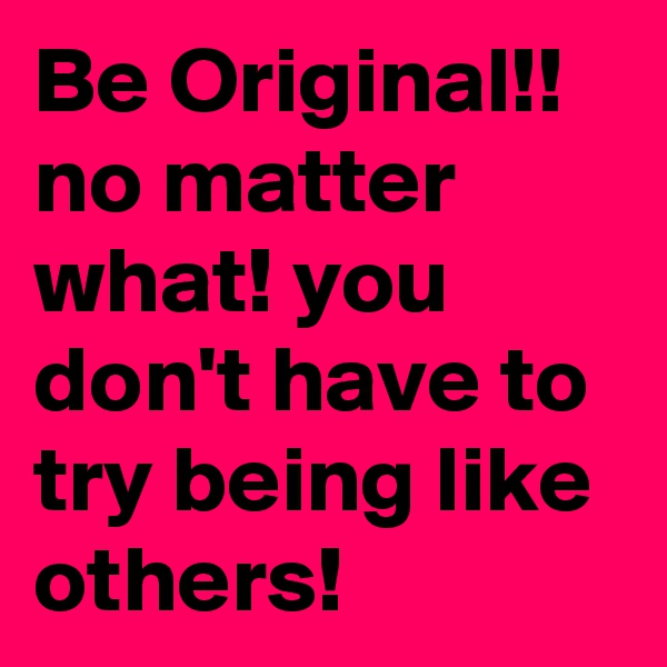 Be Original!! no matter what! you don't have to try being like others!