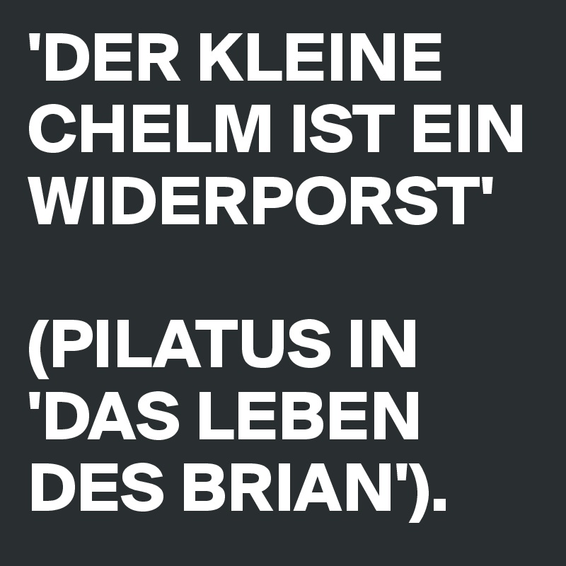 'DER KLEINE CHELM IST EIN WIDERPORST'

(PILATUS IN 'DAS LEBEN DES BRIAN').