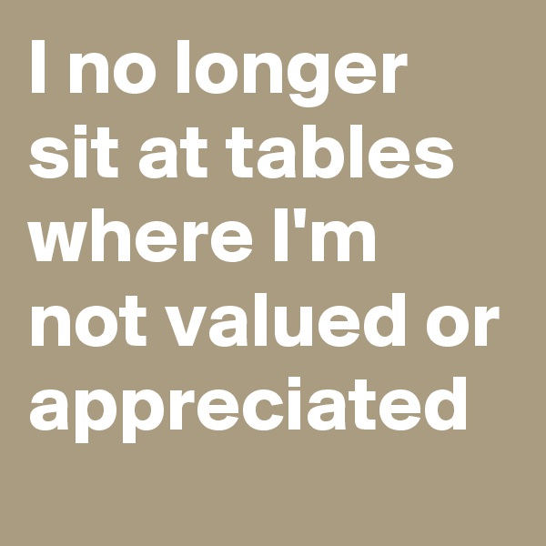 I no longer sit at tables where I'm not valued or appreciated