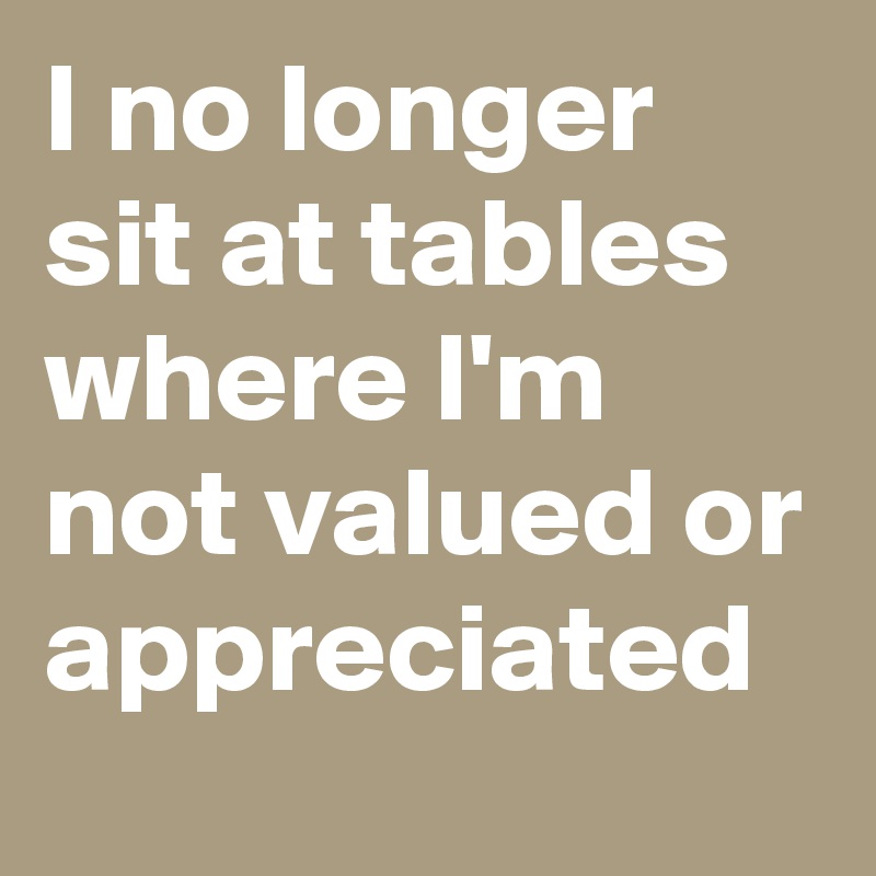I no longer sit at tables where I'm not valued or appreciated