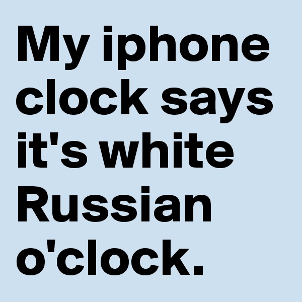 My iphone clock says it's white Russian o'clock.