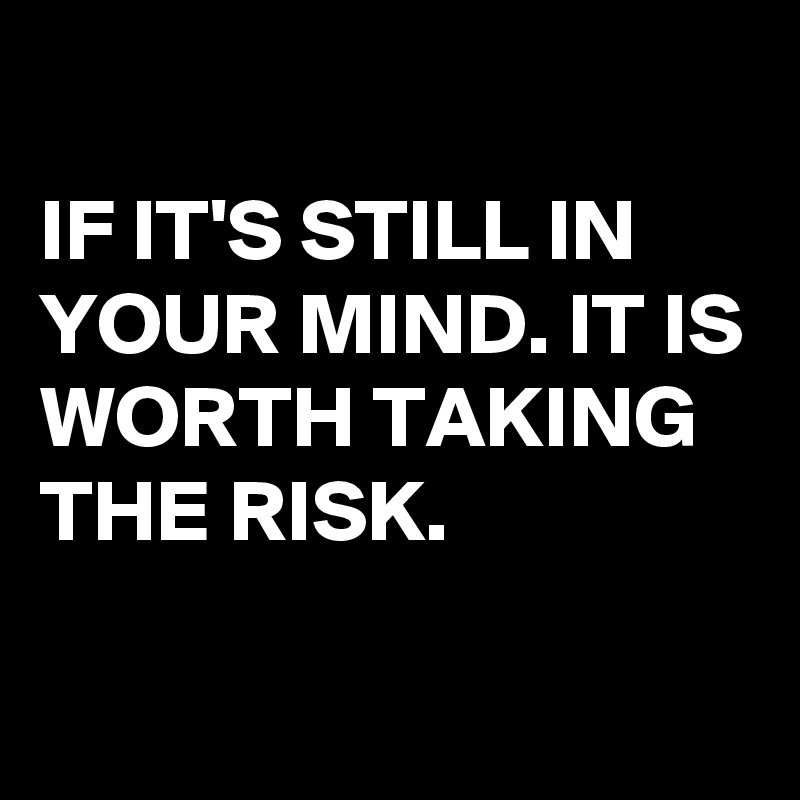 
IF IT'S STILL IN YOUR MIND. IT IS WORTH TAKING THE RISK.

