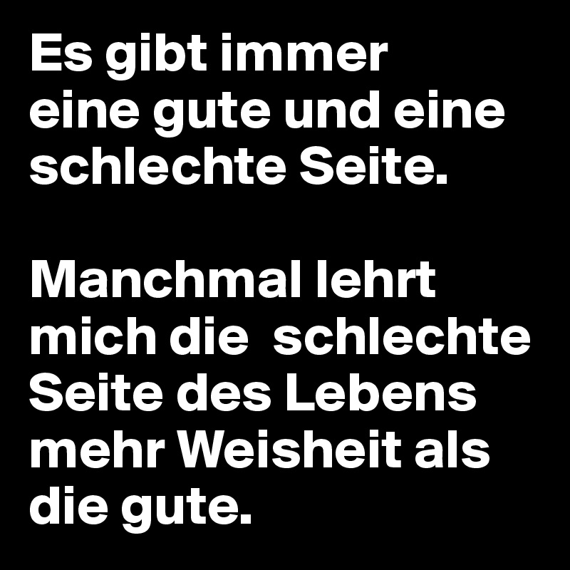 Es gibt immer
eine gute und eine schlechte Seite.

Manchmal lehrt mich die  schlechte Seite des Lebens
mehr Weisheit als die gute.
