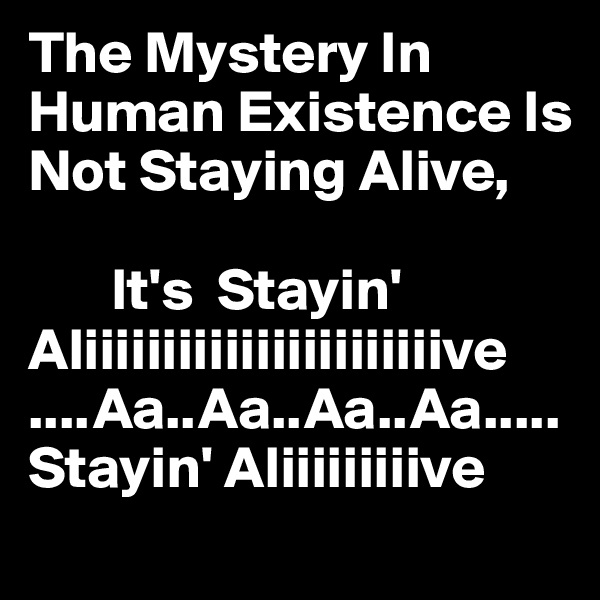The Mystery In Human Existence Is Not Staying Alive, 

       It's  Stayin' Aliiiiiiiiiiiiiiiiiiiiiiive
....Aa..Aa..Aa..Aa.....                 Stayin' Aliiiiiiiiive