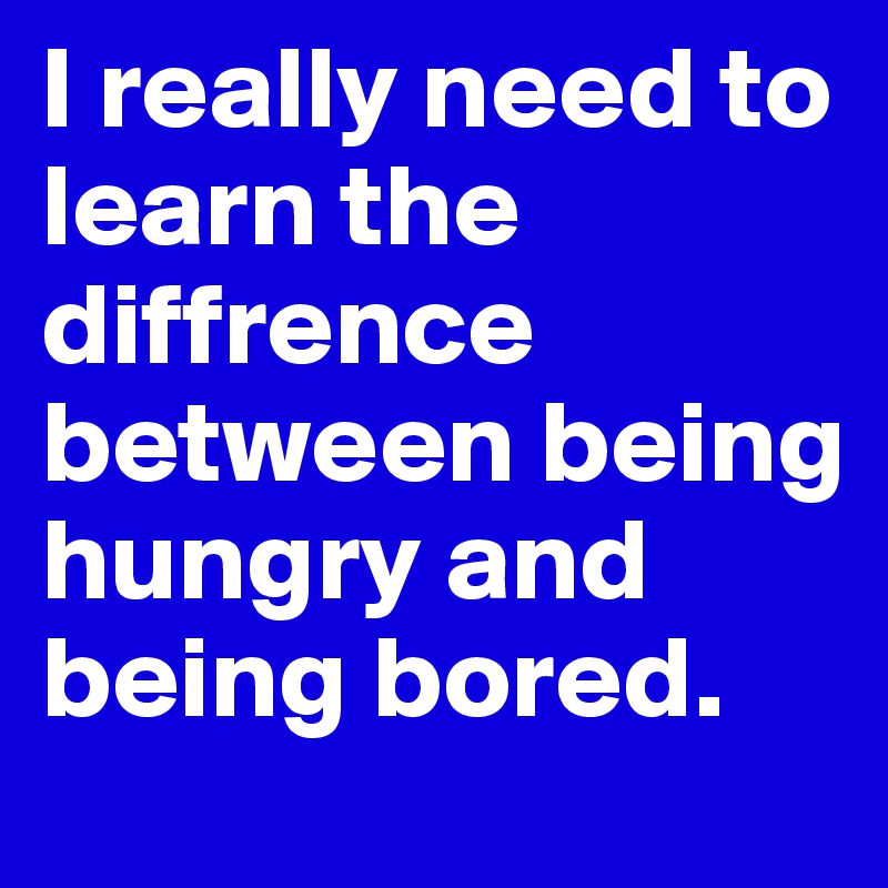 I really need to learn the diffrence between being hungry and being bored.