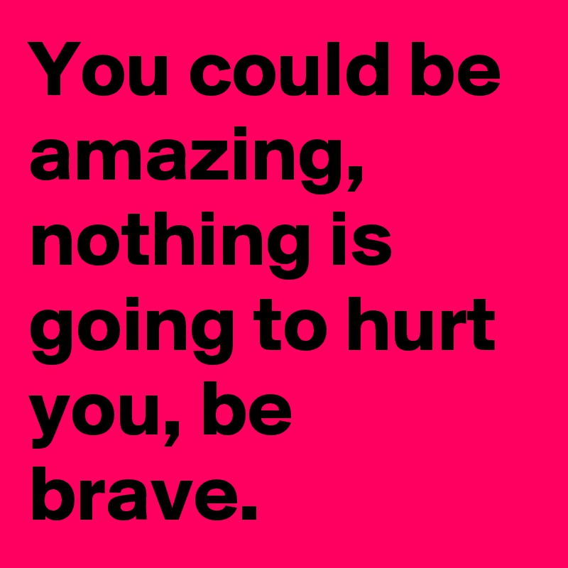 You could be amazing, nothing is going to hurt you, be brave. 