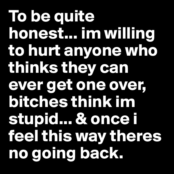 To be quite honest... im willing to hurt anyone who thinks they can ever get one over, bitches think im stupid... & once i feel this way theres no going back. 